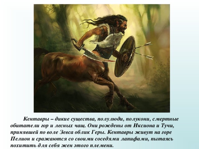  Кентавры – дикие существа, полулюди, полукони, смертные обитатели гор и лесных чащ. Они рождены от Иксиона и Тучи, принявшей по воле Зевса облик Геры. Кентавры живут на горе Пелион и сражаются со своими соседями лапифами, пытаясь похитить для себя жен этого племени. 
