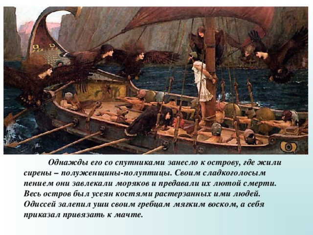  Однажды его со спутниками занесло к острову, где жили сирены – полуженщины-полуптицы. Своим сладкоголосым пением они завлекали моряков и предавали их лютой смерти. Весь остров был усеян костями растерзанных ими людей. Одиссей залепил уши своим гребцам мягким воском, а себя приказал привязать к мачте. 