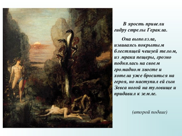  В ярость привели гидру стрелы Геракла.  Она выползла, извиваясь покрытым блестящей чешуей телом, из мрака пещеры, грозно поднялась на своем громадном хвосте и хотела уже броситься на героя, но наступил ей сын Зевса ногой на туловище и придавил к земле.   (второй подвиг) 