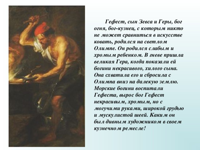  Гефест, сын Зевса и Геры, бог огня, бог-кузнец, с которым никто не может сравниться в искусстве ковать, родился на светлом Олимпе. Он родился слабым и хромым ребенком. В гневе пришла великая Гера, когда показали ей богини некрасивого, хилого сына. Она схватила его и сбросила с Олимпа вниз на далекую землю. Морские богини воспитали Гефеста, вырос бог Гефест некрасивым, хромым, но с могучими руками, широкой грудью и мускулистой шеей. Каким он был дивным художником в своем кузнечном ремесле! 