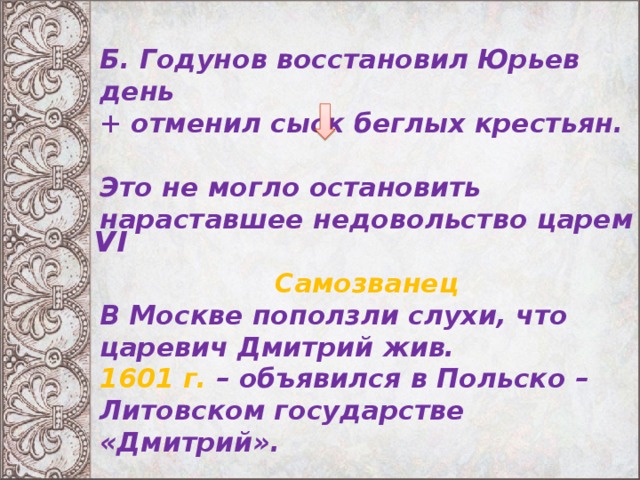 Б. Годунов восстановил Юрьев день + отменил сыск беглых крестьян.  Это не могло остановить нараставшее недовольство царем  Самозванец В  Москве поползли слухи, что царевич Дмитрий жив. 1601 г. – объявился в Польско – Литовском государстве «Дмитрий».    VI 