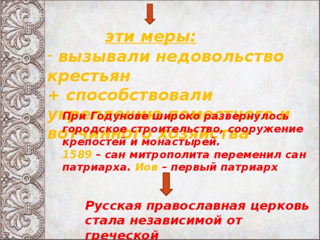 эти меры:  вызывали недовольство крестьян + способствовали укреплению поместного и вотчинного хозяйства При Годунове широко развернулось городское строительство, сооружение крепостей и монастырей. 1589 – сан митрополита переменил сан патриарха. Иов – первый патриарх Русская православная церковь стала независимой от греческой 