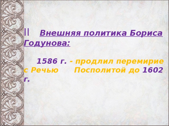 II  Внешняя политика Бориса Годунова:   1586 г. - продлил перемирие с Речью Посполитой до 1602 г.   