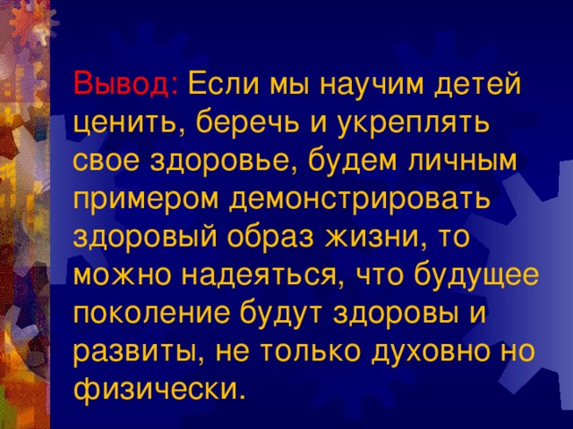 Вывод: Если мы научим детей ценить, беречь и укреплять свое здоровье, будем личным примером демонстрировать здоровый образ жизни, то можно надеяться, что будущее поколение будут здоровы и развиты, не только духовно но физически. 
