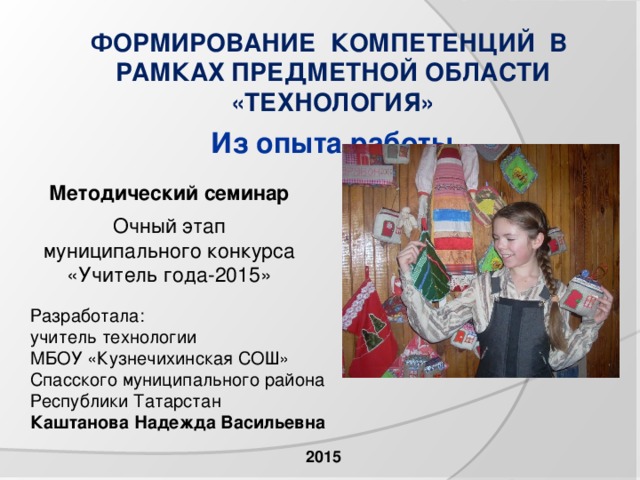 ФОРМИРОВАНИЕ КОМПЕТЕНЦИЙ В РАМКАХ ПРЕДМЕТНОЙ ОБЛАСТИ «ТЕХНОЛОГИЯ»  Из опыта работы Методический семинар  Очный этап муниципального конкурса «Учитель года-2015» Разработала: учитель технологии МБОУ «Кузнечихинская СОШ» Спасского муниципального района Республики Татарстан Каштанова Надежда Васильевна  2015 
