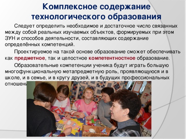 Комплексное содержание технологического образования Следует определить необходимое и достаточное число связанных между собой реальных изучаемых объектов, формируемых при этом ЗУН и способов деятельности, составляющих содержание определённых компетенций. Проектируемое на такой основе образование сможет обеспечивать как предметное , так и целостное компетентностное образование. Образовательные компетенции ученика будут играть большую многофункциональную метапредметную роль, проявляющуюся и в школе, и в семье, и в кругу друзей, и в будущих профессиональных отношениях. 