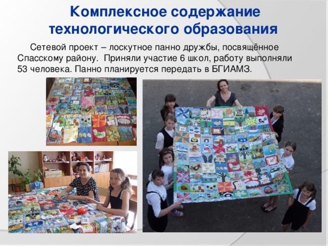 Комплексное содержание технологического образования  Сетевой проект – лоскутное панно дружбы, посвящённое Спасскому району. Приняли участие 6 школ, работу выполняли 53 человека. Панно планируется передать в БГИАМЗ. 