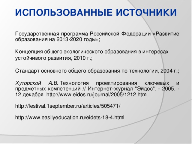 ИСПОЛЬЗОВАННЫЕ ИСТОЧНИКИ Государственная программа Российской Федерации «Развитие образования на 2013-2020 годы»; Концепция общего экологического образования в интересах устойчивого развития, 2010 г.; Стандарт основного общего образования по технологии, 2004 г.; Хуторской А.В.  Технология проектирования ключевых и предметных компетенций // Интернет-журнал 