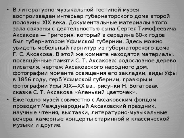 В литературно-музыкальной гостиной музея воспроизведен интерьер губернаторского дома второй половины XIX века. Документальные материалы этого зала связаны с деятельностью сына Сергея Тимофеевича Аксакова — Григория, который в середине 60-х годов был губернатором Уфимской губернии. Здесь можно увидеть мебельный гарнитур из губернаторского дома Г. С. Аксакова. В этой же комнате находятся материалы, посвящённые памяти С. Т. Аксакова: родословное дерево писателя, чертеж Аксаковского народного дом, фотографии момента освящения его закладки, виды Уфы в 1856 году, герб Уфимской губернии, гравюры и фотографии Уфы XIX—XX вв., рисунки Н. Богатовак сказке С. Т. Аксакова «Аленький цветочек». Ежегодно музей совместно с Аксаковским фондом проводит Международный Аксаковский праздник, научные чтения, выставки, литературно-музыкальные вечера, камерные концерты старинной и классической музыки и другие. 