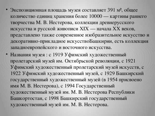 Экспозиционная площадь музея составляет 391 м², общее количество единиц хранения более 10000 — картины раннего творчества М. В. Нестерова, коллекции древнерусского искусства и русской живописи XIX — начала XX веков, представлено также современное изобразительное искусство и декоративно-прикладное искусствоБашкирии, есть коллекция западноевропейского и восточного искусства. Названия музея : с 1919 Уфимский художественный пролетарский музей им. Октябрьской революции, с 1921 Уфимский художественный пролетарский музей искусств, с 1922 Уфимский художественный музей, с 1929 Башкирский государственный художественный музей (в 1954 присвоено имя М. В. Нестерова), с 1994 Государственный художественный музей им. М. В. Нестерова Республики Башкортостан, с 1998 Башкирский государственный художественный музей им. М. В. Нестерова. 