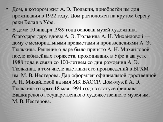 Дом, в котором жил А. Э. Тюлькин, приобретён им для проживания в 1922 году. Дом расположен на крутом берегу реки Белая в Уфе. В доме 10 января 1989 года основан музей художника благодаря дару вдовы А. Э. Тюлькина А. Н. Михайловой — дому с мемориальными предметами и произведениями А. Э. Тюлькина. Решение о даре было принято А. Н. Михайловой после юбилейных торжеств, проходивших в Уфе в августе 1988 года в связи со 100-летием со дня рождения А. Э. Тюлькина, в том числе выставки его произведений в БГХМ им. М. В. Нестерова. Дар оформлен официальной дарственной А. Н. Михайловой на имя МК БАССР. Дом-музей А. Э. Тюлькина открыт 18 мая 1994 года в статусе филиала Башкирского государственного художественного музея им. М. В. Нестерова. 