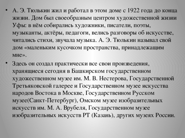А. Э. Тюлькин жил и работал в этом доме с 1922 года до конца жизни. Дом был своеобразным центром художественной жизни Уфы: в нём собирались художники, писатели, поэты, музыканты, актёры, педагоги, велись разговоры об искусстве, читались стихи, звучала музыка. А. Э. Тюлькин называл свой дом «маленьким кусочком пространства, принадлежащим мне». Здесь он создал практически все свои произведения, хранящиеся сегодня в Башкирском государственном художественном музее им. М. В. Нестерова, Государственной Третьяковской галерее и Государственном музее искусства народов Востока в Москве, Государственном Русском музее(Санкт-Петербург), Омском музее изобразительных искусств им. М. А. Врубеля, Государственном музее изобразительных искусств РТ (Казань), других музеях России. 