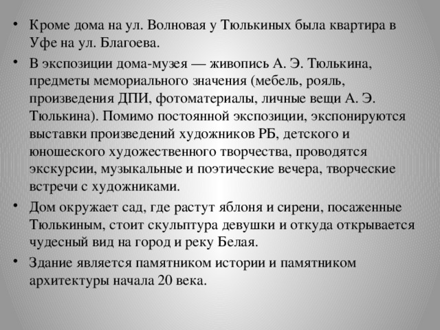 Кроме дома на ул. Волновая у Тюлькиных была квартира в Уфе на ул. Благоева. В экспозиции дома-музея — живопись А. Э. Тюлькина, предметы мемориального значения (мебель, рояль, произведения ДПИ, фотоматериалы, личные вещи А. Э. Тюлькина). Помимо постоянной экспозиции, экспонируются выставки произведений художников РБ, детского и юношеского художественного творчества, проводятся экскурсии, музыкальные и поэтические вечера, творческие встречи с художниками. Дом окружает сад, где растут яблоня и сирени, посаженные Тюлькиным, стоит скульптура девушки и откуда открывается чудесный вид на город и реку Белая. Здание является памятником истории и памятником архитектуры начала 20 века. 