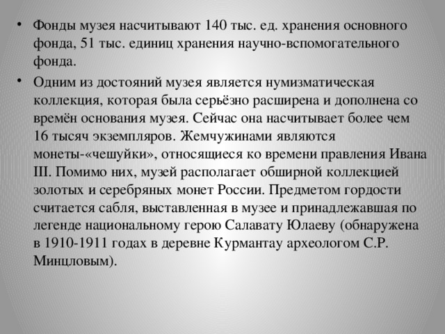 Фонды музея насчитывают 140 тыс. ед. хранения основного фонда, 51 тыс. единиц хранения научно-вспомогательного фонда. Одним из достояний музея является нумизматическая коллекция, которая была серьёзно расширена и дополнена со времён основания музея. Сейчас она насчитывает более чем 16 тысяч экземпляров. Жемчужинами являются монеты-«чешуйки», относящиеся ко времени правления Ивана III. Помимо них, музей располагает обширной коллекцией золотых и серебряных монет России. Предметом гордости считается сабля, выставленная в музее и принадлежавшая по легенде национальному герою Салавату Юлаеву (обнаружена в 1910-1911 годах в деревне Курмантау археологом С.Р. Минцловым). 