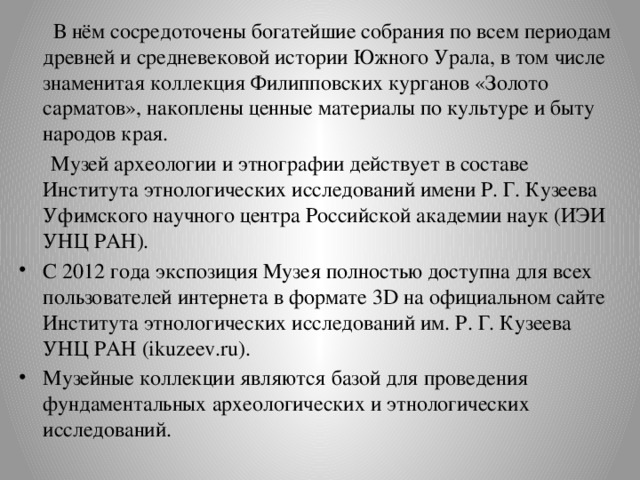  В нём сосредоточены богатейшие собрания по всем периодам древней и средневековой истории Южного Урала, в том числе знаменитая коллекция Филипповских курганов «Золото сарматов», накоплены ценные материалы по культуре и быту народов края.  Музей археологии и этнографии действует в составе Института этнологических исследований имени Р. Г. Кузеева Уфимского научного центра Российской академии наук (ИЭИ УНЦ РАН). С 2012 года экспозиция Музея полностью доступна для всех пользователей интернета в формате 3D на официальном сайте Института этнологических исследований им. Р. Г. Кузеева УНЦ РАН (ikuzeev.ru). Музейные коллекции являются базой для проведения фундаментальных археологических и этнологических исследований. 