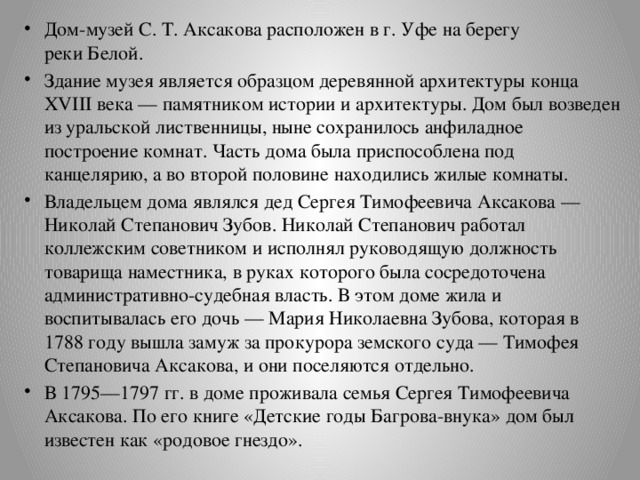 Дом-музей С. Т. Аксакова расположен в г. Уфе на берегу реки Белой. Здание музея является образцом деревянной архитектуры конца XVIII века — памятником истории и архитектуры. Дом был возведен из уральской лиственницы, ныне сохранилось анфиладное построение комнат. Часть дома была приспособлена под канцелярию, а во второй половине находились жилые комнаты. Владельцем дома являлся дед Сергея Тимофеевича Аксакова — Николай Степанович Зубов. Николай Степанович работал коллежским советником и исполнял руководящую должность товарища наместника, в руках которого была сосредоточена административно-судебная власть. В этом доме жила и воспитывалась его дочь — Мария Николаевна Зубова, которая в 1788 году вышла замуж за прокурора земского суда — Тимофея Степановича Аксакова, и они поселяются отдельно. В 1795—1797 гг. в доме проживала семья Сергея Тимофеевича Аксакова. По его книге «Детские годы Багрова-внука» дом был известен как «родовое гнездо». 