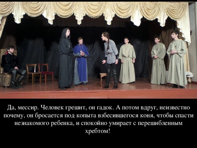 Да, мессир. Человек грешит, он гадок. А потом вдруг, неизвестно почему, он бросается под копыта взбесившегося коня, чтобы спасти незнакомого ребенка, и спокойно умирает с перешибленным хребтом! 