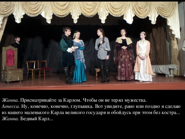 Жанна . Присматривайте за Карлом. Чтобы он не терял мужества.  Агнесса . Ну, конечно, конечно, глупышка. Вот увидите, рано или поздно я сделаю из нашего маленького Карла великого государя и обойдусь при этом без костра...  Жанна. Бедный Карл...   