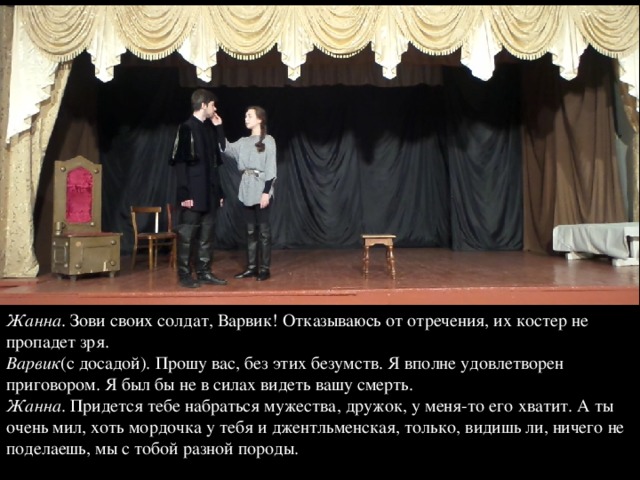 Жанна . Зови своих солдат, Варвик! Отказываюсь от отречения, их костер не пропадет зря.  Варвик (с досадой). Прошу вас, без этих безумств. Я вполне удовлетворен приговором. Я был бы не в силах видеть вашу смерть.  Жанна . Придется тебе набраться мужества, дружок, у меня-то его хватит. А ты очень мил, хоть мордочка у тебя и джентльменская, только, видишь ли, ничего не поделаешь, мы с тобой разной породы. 