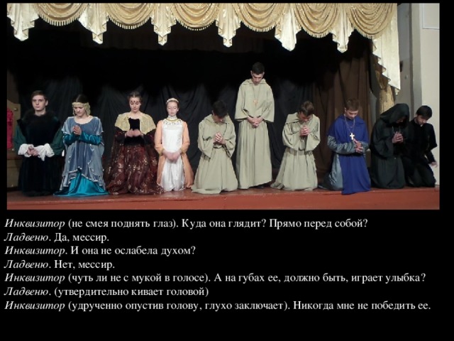Инквизитор (не смея поднять глаз). Куда она глядит? Прямо перед собой?  Ладвеню . Да, мессир.  Инквизитор . И она не ослабела духом?  Ладвеню . Нет, мессир.  Инквизитор (чуть ли не с мукой в голосе). А на губах ее, должно быть, играет улыбка?  Ладвеню . (утвердительно кивает головой)  Инквизитор (удрученно опустив голову, глухо заключает). Никогда мне не победить ее.   