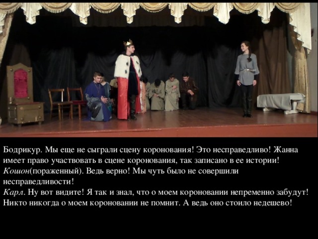 Бодрикур. Мы еще не сыграли сцену коронования! Это несправедливо! Жанна имеет право участвовать в сцене коронования, так записано в ее истории!  Кошон (пораженный). Ведь верно! Мы чуть было не совершили несправедливости!  Карл . Ну вот видите! Я так и знал, что о моем короновании непременно забудут! Никто никогда о моем короновании не помнит. А ведь оно стоило недешево!   