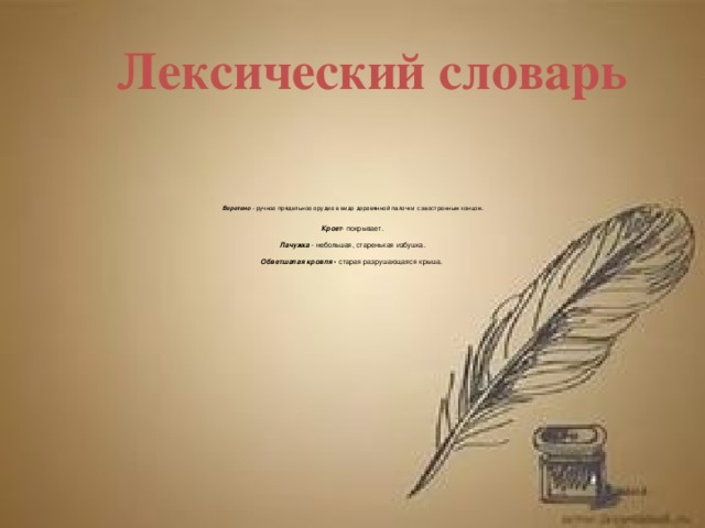 Лексический словарь      Веретено   - ручное прядильное орудие в виде деревянной палочки с заостренным концом.   Кроет - покрывает.    Лачужка  - небольшая, старенькая избушка.   Обветшалая кровля  - старая разрушающаяся крыша.    