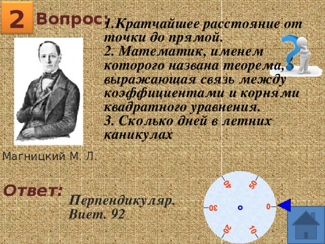 2 Вопрос: 1.Кратчайшее расстояние от точки до прямой. 2. Математик, именем которого названа теорема, выражающая связь между коэффициентами и корнями квадратного уравнения. 3. Сколько дней в летних каникулах Магницкий М. Л. Ответ: Перпендикуляр. Виет. 92 