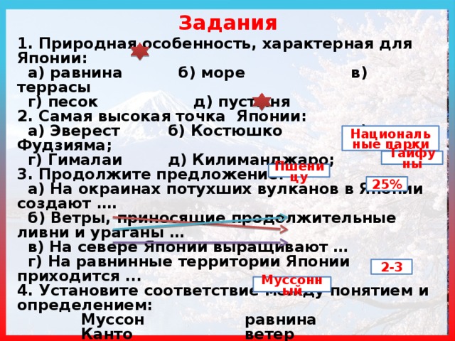 Задания 1. Природная особенность, характерная для Японии:  а) равнина  б) море в) террасы  г) песок д) пустыня 2. Самая высокая точка Японии:  а) Эверест  б) Костюшко в) Фудзияма;  г) Гималаи  д) Килиманджаро; 3. Продолжите предложение:  а) На окраинах потухших вулканов в Японии создают ….  б) Ветры, приносящие продолжительные ливни и ураганы …  в) На севере Японии выращивают …  г) На равнинные территории Японии приходится ... 4. Установите соответствие между понятием и определением:  Муссон      равнина  Канто      ветер  Цунами    волна 5. Сколько урожаев можно собрать в Японии за год? 6. Назовите тип климата Японии … Национальные парки Тайфуны Пшеницу 25% 2-3 Муссонный 