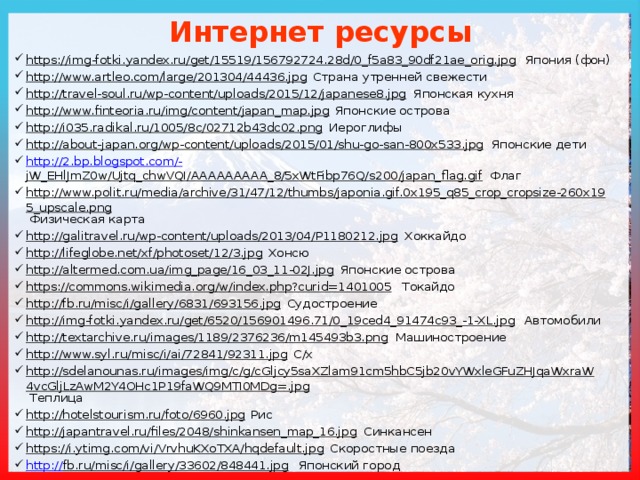 Интернет ресурсы https://img-fotki.yandex.ru/get/15519/156792724.28d/0_f5a83_90df21ae_orig.jpg Япония (фон) http://www.artleo.com/large/201304/44436.jpg Страна утренней свежести http://travel-soul.ru/wp-content/uploads/2015/12/japanese8.jpg Японская кухня http://www.finteoria.ru/img/content/japan_map.jpg Японские острова http://i035.radikal.ru/1005/8c/02712b43dc02.png Иероглифы http://about-japan.org/wp-content/uploads/2015/01/shu-go-san-800x533.jpg Японские дети http://2.bp.blogspot.com/- jW_EHlJmZ0w/Ujtq_chwVQI/AAAAAAAAA_8/5xWtFibp76Q/s200/japan_flag.gif Флаг http://www.polit.ru/media/archive/31/47/12/thumbs/japonia.gif.0x195_q85_crop_cropsize-260x195_upscale.png Физическая карта http://galitravel.ru/wp-content/uploads/2013/04/P1180212.jpg Хоккайдо http://lifeglobe.net/xf/photoset/12/3.jpg Хонсю http://altermed.com.ua/img_page/16_03_11-02J.jpg Японские острова https://commons.wikimedia.org/w/index.php?curid=1401005 Токайдо http://fb.ru/misc/i/gallery/6831/693156.jpg Судостроение http://img-fotki.yandex.ru/get/6520/156901496.71/0_19ced4_91474c93_-1-XL.jpg Автомобили http://textarchive.ru/images/1189/2376236/m145493b3.png Машиностроение http://www.syl.ru/misc/i/ai/72841/92311.jpg С/х http://sdelanounas.ru/images/img/c/g/cGljcy5saXZlam91cm5hbC5jb20vYWxleGFuZHJqaWxraW4vcGljLzAwM2Y4OHc1P19faWQ9MTI0MDg=.jpg Теплица http://hotelstourism.ru/foto/6960.jpg Рис http://japantravel.ru/files/2048/shinkansen_map_16.jpg Синкансен https://i.ytimg.com/vi/VrvhuKXoTXA/hqdefault.jpg Скоростные поезда http:// fb.ru/misc/i/gallery/33602/848441.jpg Японский город 