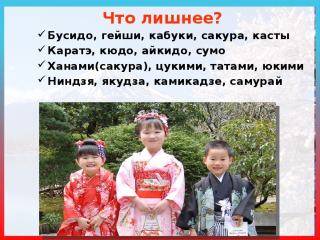 Что лишнее? Бусидо, гейши, кабуки, сакура, касты Каратэ, кюдо, айкидо, сумо Ханами(сакура), цукими, татами, юкими Ниндзя, якудза, камикадзе, самурай  Касты – социальные группы в Индии Кюдо – стрельба из лука Татами – маты для борьбы Якудза – японская мафия  