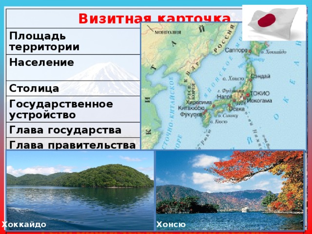 Визитная карточка Площадь территории 372,2 тыс. км ² Население 127,1 млн. чел (10 место в мире) Столица Токио Государственное устройство Конституционная монархия Глава государства Император Глава правительства Премьер-министр Законодательный орган Парламент Государственный язык Японский Денежная единица Йена Географическое положение Островное государство в Западной части Тихого океана Моря: Восточно-Китайское, Японское и Охотское Японский архипелаг (4 крупных и 4 тыс. мелких островов) Общая протяженность с ю-з на с-в 3000 км, береговая линия 29751 км Хоккайдо Задание 2. стр. 8 Хонсю 