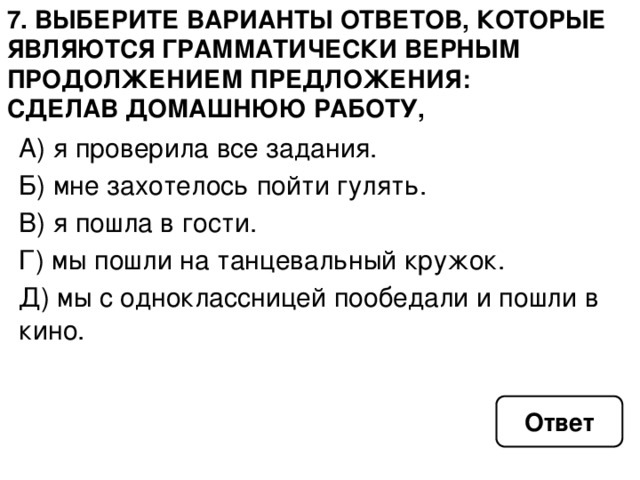 7. Выберите варианты ответов, которые являются грамматически верным продолжением предложения: сделав домашнюю работу, А) я проверила все задания. Б) мне захотелось пойти гулять. В) я пошла в гости. Г) мы пошли на танцевальный кружок. Д) мы с одноклассницей пообедали и пошли в кино. Ответ 