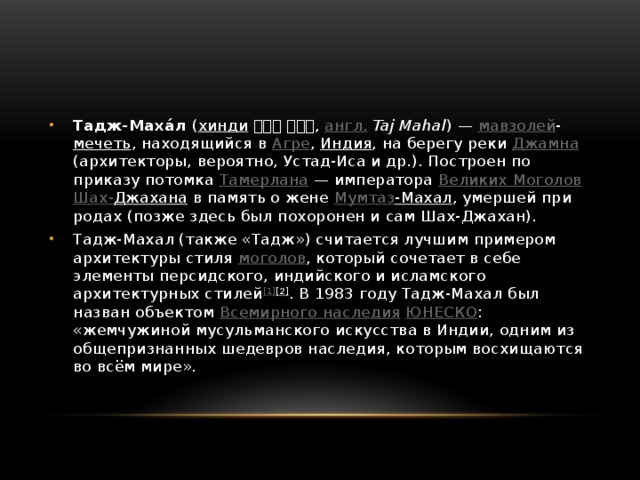 Тадж-Маха́л ( хинди  ताज महल , англ.   Taj Mahal ) — мавзолей - мечеть , находящийся в Агре , Индия , на берегу реки Джамна (архитекторы, вероятно, Устад-Иса и др.). Построен по приказу потомка Тамерлана  — императора Великих Моголов  Шах- Джахана в память о жене Мумтаз -Махал , умершей при родах (позже здесь был похоронен и сам Шах-Джахан). Тадж-Махал (также «Тадж») считается лучшим примером архитектуры стиля моголов , который сочетает в себе элементы персидского, индийского и исламского архитектурных стилей [1] [2] . В 1983 году Тадж-Махал был назван объектом Всемирного наследия  ЮНЕСКО : «жемчужиной мусульманского искусства в Индии, одним из общепризнанных шедевров наследия, которым восхищаются во всём мире». 