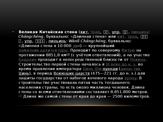 Великая Китайская стена ( кит.  трад .  長城 , упр.  长城 , пиньинь : Chángchéng , буквально: «Длинная стена» или кит.  трад .  萬里長城 , упр.  万里长城 , пиньинь : Wànlǐ Chángchéng , буквально: «Длинная стена в 10 000 ли ») — крупнейший памятник архитектуры . Проходит по северному Китаю на протяжении 8851,8 км [1] (с учётом ответвлений), а на участке Бадалин проходит в непосредственной близости от Пекина . Строительство первой стены началось в III веке до н. э. во время правления императора Цинь Ши- хуанди ( династия Цинь ), в период Воюющих царств (475—221 гг. до н. э.) для защиты государства от набегов кочевого народа хунну . В строительстве участвовала пятая часть тогдашнего населения страны, то есть около миллиона человек. Длина стены со всеми ответвлениями составляет 8.851.800 метров. [2] Длина же самой стены от края до края — 2500 километров. 