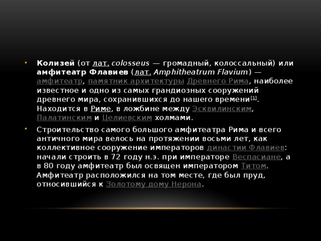 Колизей (от лат.   colosseus  — громадный, колоссальный) или амфитеатр Флавиев ( лат.   Amphitheatrum Flavium ) — амфитеатр , памятник архитектуры  Древнего Рима , наиболее известное и одно из самых грандиозных сооружений древнего мира, сохранившихся до нашеrо времени [1] . Находится в Риме , в ложбине между Эсквилинским , Палатинским и Целиевским холмами. Строительство самого большого амфитеатра Рима и всего античного мира велось на протяжении восьми лет, как коллективное сооружение императоров династии Флавиев : начали строить в 72 году н.э. при императоре Веспасиане , а в 80 году амфитеатр был освящен императором Титом . Амфитеатр расположился на том месте, где был пруд, относившийся к Золотому дому Нерона . 