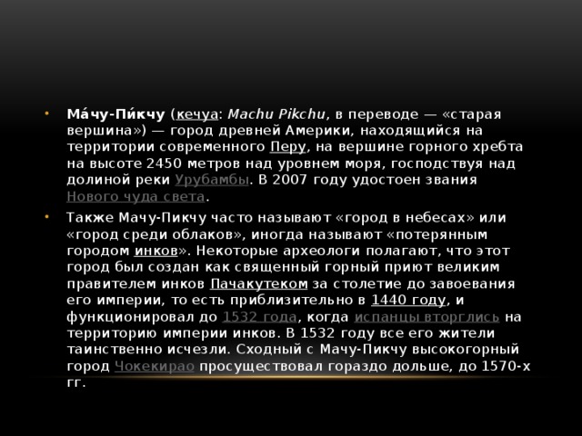 Ма́чу-Пи́кчу ( кечуа : Machu Pikchu , в переводе — «старая вершина») — город древней Америки, находящийся на территории современного Перу , на вершине горного хребта на высоте 2450 метров над уровнем моря, господствуя над долиной реки Урубамбы . В 2007 году удостоен звания Нового чуда света . Также Мачу-Пикчу часто называют «город в небесах» или «город среди облаков», иногда называют «потерянным городом инков ». Некоторые археологи полагают, что этот город был создан как священный горный приют великим правителем инков Пачакутеком за столетие до завоевания его империи, то есть приблизительно в 1440 году , и функционировал до 1532 года , когда испанцы вторглись на территорию империи инков. В 1532 году все его жители таинственно исчезли. Сходный с Мачу-Пикчу высокогорный город Чокекирао просуществовал гораздо дольше, до 1570-х гг. 