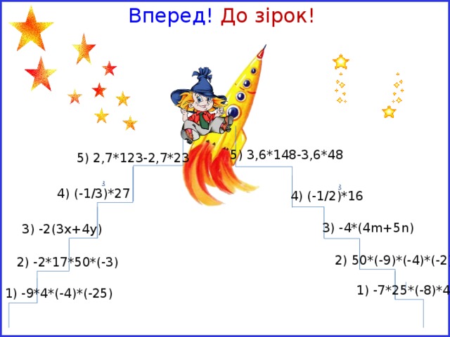 Вперед! До зірок! 5) 3,6*148-3,6*48  5) 2,7*123-2,7*23 4) (-1/3)*27  4) (-1/2)*16 3) -4*(4m+5n) 3) -2(3х+4у) 2) 50*(-9)*(-4)*(-2) 2) -2*17*50*(-3) 1) -7*25*(-8)*4 1) -9*4*(-4)*(-25) 