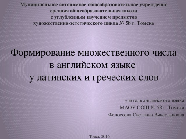 Муниципальное автономное общеобразовательное учреждение  средняя общеобразовательная школа  с углубленным изучением предметов  художественно-эстетического цикла № 58 г. Томска Формирование множественного числа в английском языке  у латинских и греческих слов  учитель английского языка МАОУ СОШ № 58 г. Томска Федосеева Светлана Вячеславовна Томск 2016 