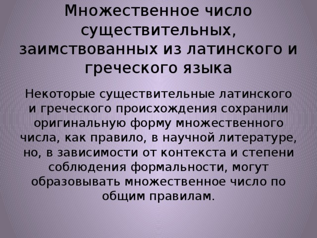 Множественное число существительных, заимствованных из латинского и греческого языка Некоторые существительные латинского и греческого происхождения сохранили оригинальную форму множественного числа, как правило, в научной литературе, но, в зависимости от контекста и степени соблюдения формальности, могут образовывать множественное число по общим правилам. 