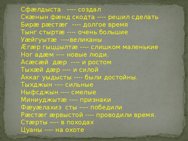 Сфæлдыста ---- создал Скæнын фæнд скодта ---- решил сделать Бирæ рæстæг ---- долгое время Тынг стыртæ ---- очень большие Уæйгуытæ ----великаны Æгæр гыццылтæ ---- слишком маленькие Ног адæм ---- новые люди. Асæсæй дæр ---- и ростом Тыхæй дæр ---- и силой Аккаг уыдысты ---- были достойны. Тыхджын ---- сильные Ныфсджын ---- смелые Миниуджытæ ---- признаки Фæуæлахиз сты ---- победили Рæстæг æрвыстой ---- проводили время. Стæрты ---- в походах Цуаны ---- на охоте 