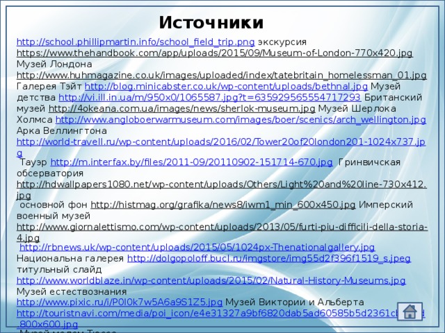 Источники http://school.phillipmartin.info/school_field_trip.png  экскурсия https://www.thehandbook.com/app/uploads/2015/09/Museum-of-London-770x420.jpg Музей Лондона http://www.huhmagazine.co.uk/images/uploaded/index/tatebritain_homelessman_01.jpg Галерея Тэйт http://blog.minicabster.co.uk/wp-content/uploads/bethnal.jpg Музей детства http://vi.ill.in.ua/m/950x0/1065587.jpg?t=635929565554717293 Британский музей http://4okeana.com.ua/images/news/sherlok-museum.jpg Музей Шерлока Холмса http://www.angloboerwarmuseum.com/images/boer/scenics/arch_wellington.jpg Арка Веллингтона http://world-travell.ru/wp-content/uploads/2016/02/Tower20of20london201-1024x737.jpg Тауэр http://m.interfax.by/files/2011-09/20110902-151714-670.jpg Гринвичская обсерватория http://hdwallpapers1080.net/wp-content/uploads/Others/Light%20and%20line-730x412.jpg основной фон http://histmag.org/grafika/news8/iwm1_min_600x450.jpg Имперский военный музей http://www.giornalettismo.com/wp-content/uploads/2013/05/furti-piu-difficili-della-storia-4.jpg  http://rbnews.uk/wp-content/uploads/2015/05/1024px-Thenationalgallery.jpg Национальна галерея http://dolgopoloff.bucl.ru/imgstore/img55d2f396f1519_s.jpeg титульный слайд http://www.worldblaze.in/wp-content/uploads/2015/02/Natural-History-Museums.jpg Музей естествознания http://www.pixic.ru/i/P0l0k7w5A6a9S1Z5.jpg  Музей Виктории и Альберта http://touristnavi.com/media/poi_icon/e4e31327a9bf6820dab5ad60585b5d2361cb5bad.800x600.jpg Музей мадам Тюссо http://domarxiv.ru/images/film_projector.png  проектор