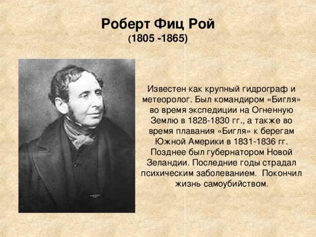 Роберт Фиц Рой  ( 1805 -1865) Известен как крупный гидрограф и метеоролог. Был командиром «Бигля» во время экспедиции на Огненную Землю в 1828-1830 гг., а также во время плавания «Бигля» к берегам Южной Америки в 1831-1836 гг. Позднее был губернатором Новой Зеландии. Последние годы страдал психическим заболеванием. Покончил жизнь самоубийством. 