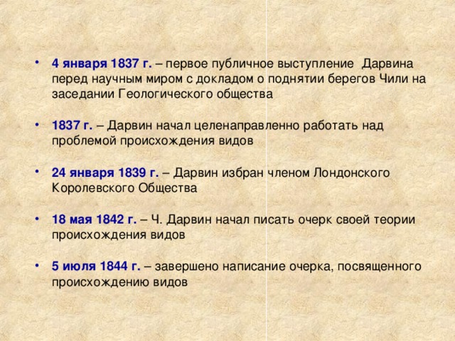 4 января 1837 г. – первое публичное выступление Дарвина перед научным миром с докладом о поднятии берегов Чили на заседании Геологического общества 1837 г. – Дарвин начал целенаправленно работать над проблемой происхождения видов 24 января 1839 г. – Дарвин избран членом Лондонского Королевского Общества 18 мая 1842 г. – Ч. Дарвин начал писать очерк своей теории происхождения видов 5 июля 1844 г. – завершено написание очерка, посвященного происхождению видов 