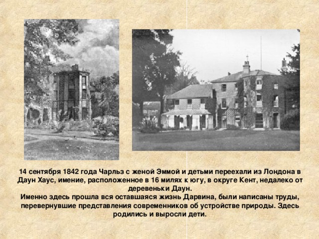 14 сентября 1842 года Чарльз с женой Эммой и детьми переехали из Лондона в Даун Хаус, имение, расположенное в 16 милях к югу, в округе Кент, недалеко от деревеньки Даун.  Именно здесь прошла вся оставшаяся жизнь Дарвина, были написаны труды, перевернувшие представления современников об устройстве природы. Здесь родились и выросли дети. 