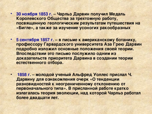 30 ноября 1853 г. – Чарльз Дарвин получил Медаль Королевского Общества за трехтомную работу, посвященную геологическим результатам путешествия на «Бигле», а также за изучение усоногих ракообразных  5 сентября 1857 г. – в письме к американскому ботанику, профессору Гарвардского университета Аза Грею Дарвин подробно изложил основные положения своей теории. Впоследствии это письмо послужило одним из доказательств приоритета Дарвина в создании теории естественного отбора.   1858 г . – молодой ученый Альфред Уоллес прислал Ч. Дарвину для ознакомления очерк «О тенденции разновидностей к неограниченному отклонению от первоначального типа». В присланной работе кратко излагалась теория эволюции, над которой Чарльз работал более двадцати лет.  