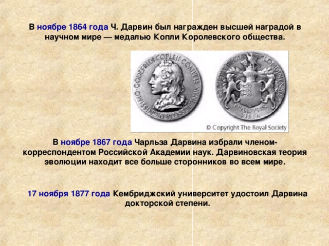 В ноябре 1864  года Ч. Дарвин был награжден высшей наградой в научном мире — медалью Копли Королевского общества. В ноябре 1867  года Чарльза Дарвина избрали членом-корреспондентом Российской Академии наук. Дарвиновская теория эволюции находит все больше сторонников во всем мире. 17 ноября 1877  года Кембриджский университет удостоил Дарвина докторской степени. 