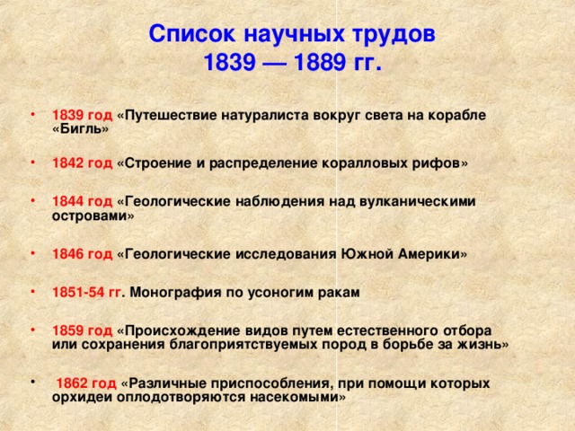 Список научных трудов  1839 — 1889 гг.   1839 год «Путешествие натуралиста вокруг света на корабле «Бигль»   1842 год «Строение и распределение коралловых рифов»  1844 год «Геологические наблюдения над вулканическими островами»  1846 год «Геологические исследования Южной Америки»  1851-54 гг . Монография по усоногим ракам  1859 год «Происхождение видов путем естественного отбора  или сохранения благоприятствуемых пород в борьбе за жизнь»   1862 год «Различные приспособления, при помощи которых орхидеи оплодотворяются насекомыми»   
