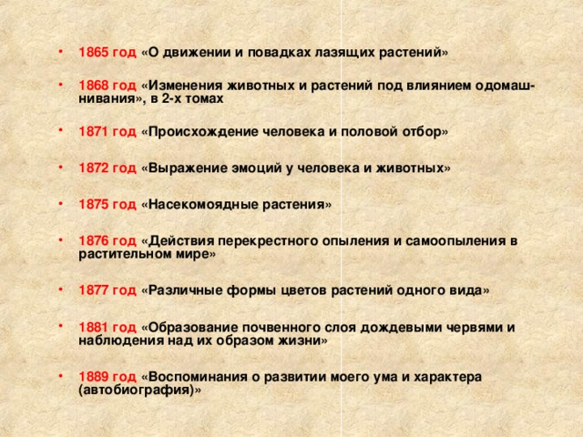  1865 год «О движении и повадках лазящих растений»  1868 год «Изменения животных и растений под влиянием одомаш­нивания», в 2-х томах  1871 год «Происхож­дение человека и половой отбор»  1872 год «Выражение эмоций у человека и животных»  1875 год «Насекомоядные растения»  1876 год «Действия перекрестного опыления и самоопыления в растительном мире»  1877 год «Различные формы цветов растений одного вида»  1881 год «Образование почвенного слоя дождевыми червями и наблюдения над их образом жизни»  1889 год «Воспоминания о развитии моего ума и характера (автобиография)»  
