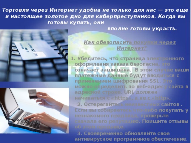 Торговля через Интернет удобна не только для нас — это еще и настоящее золотое дно для киберпреступников. Когда вы готовы купить, они  вполне готовы украсть.   Как обезопасить покупки через Интернет?  1. Убедитесь, что страница электронного оформления заказа безопасна, это означает защищена.  В этом случае ваши платежные данные будут вводиться с применением шифрования SSL. Это можно определить по веб-адресу сайта в адресной строке. URL должен начинаться с «https», а не с «http».  2. Остерегайтесь неизвестных сайтов . Если вы собираетесь что-либо покупать у незнакомого продавца, проверьте сначала его репутацию. Поищите отзывы об этом продавце.  3. Своевременно обновляйте свое антивирусное программное обеспечение .