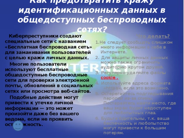 Как предотвратить кражу идентификационных данных в общедоступных беспроводных сетях?  Киберпреступники создают специальные сети с названием «Бесплатная беспроводная сеть» для заманивания пользователей с целью кражи личных данных.  Что делать?  Многие пользователи используют бесплатные общедоступные беспроводные сети для проверки электронной почты, обновлений в социальных сетях или просмотра веб-сайтов. 1.Не следует сообщать слишком много информации о себе в Интернете.  Подобные действия могут привести к утечке личной информации — это может произойти даже без вашего ведома, если не проявить осторожность.  2. Для защиты личных данных можно также ограничить аудиторию кругом друзей. 3. Регулярно удаляйте файлы cookie . 4. Используйте адреса формата «https», если это возможно. 5. Остерегайтесь подглядывания паролей из-за спины. Постарайтесь найти место, где ваш экран будет недоступен для любопытных глаз. 6. Будьте бдительны, т.к. ваша беспечность и любопытство могут привести к большим потерям.